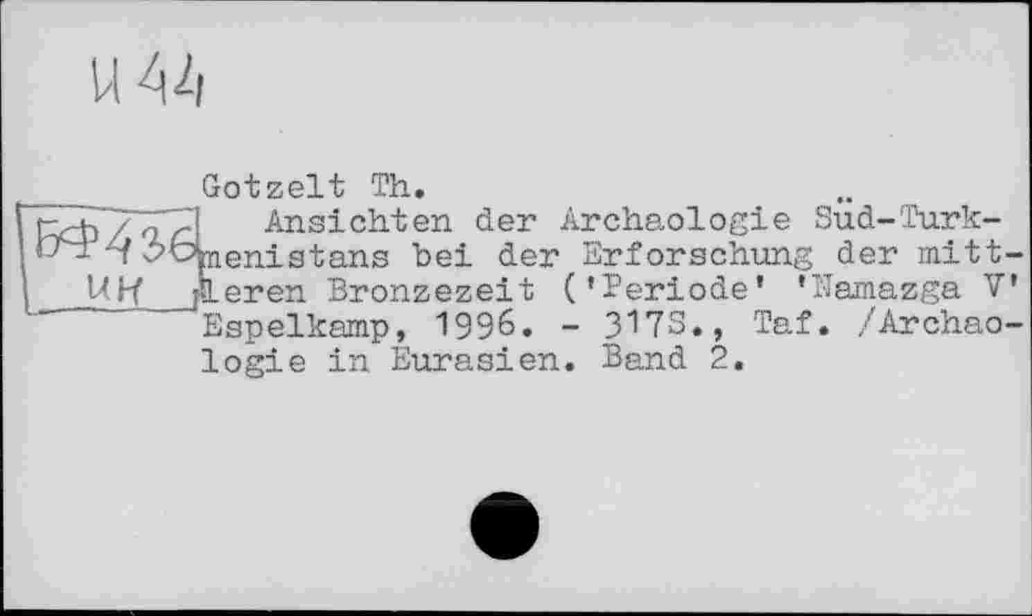 ﻿U 44
Gotzelt Th.
h / 4 < Ansichten der Archäologie Sud-Turk-d’bbenistans bei der Erforschung der mitt-
Ubf дегеп Bronzezeit (’Periode’ ’Namazga V Espelkamp, 1996. - 3173., Taf. /Archäologie in Eurasien. Band 2.